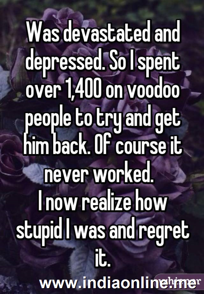 Was devastated and depressed. So I spent over 1,400 on voodoo people to try and get him back. Of course it never worked.  
I now realize how stupid I was and regret it.